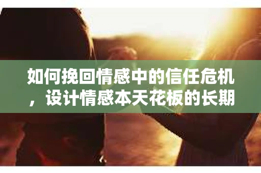 如何挽回情感中的信任危机，设计情感本天花板的长期修复方案