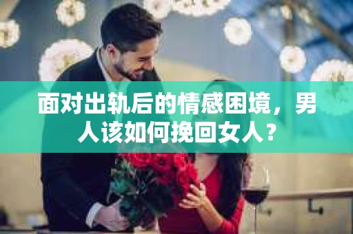 面对出轨后的情感困境，男人该如何挽回女人？
