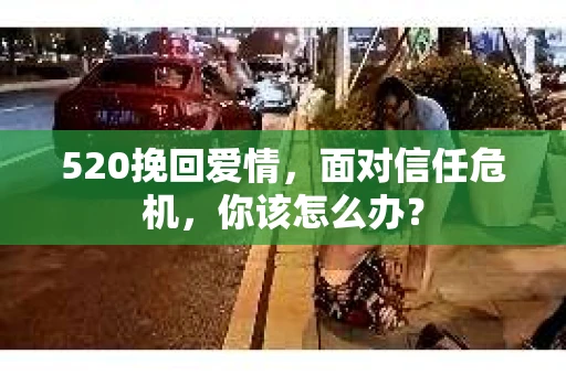 520挽回爱情，面对信任危机，你该怎么办？