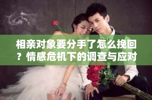 相亲对象要分手了怎么挽回？情感危机下的调查与应对策略
