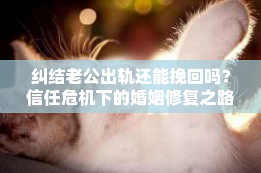 纠结老公出轨还能挽回吗？信任危机下的婚姻修复之路