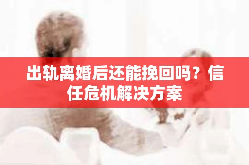 出轨离婚后还能挽回吗？信任危机解决方案