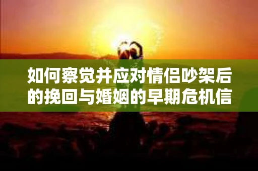如何察觉并应对情侣吵架后的挽回与婚姻的早期危机信号？