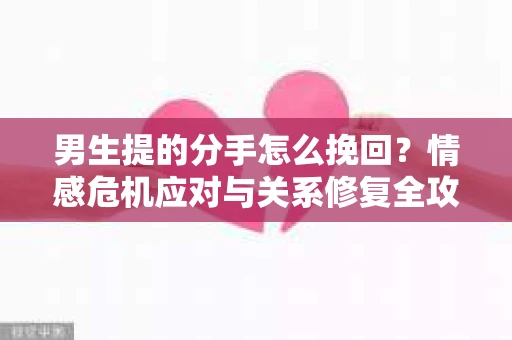 男生提的分手怎么挽回？情感危机应对与关系修复全攻略