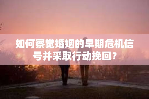 如何察觉婚姻的早期危机信号并采取行动挽回？