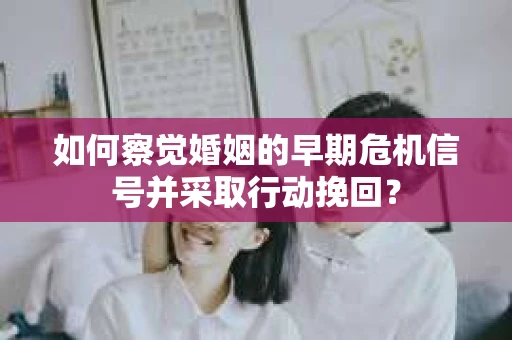 如何察觉婚姻的早期危机信号并采取行动挽回？