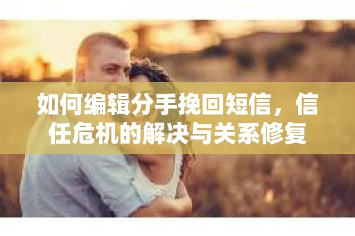 如何编辑分手挽回短信，信任危机的解决与关系修复