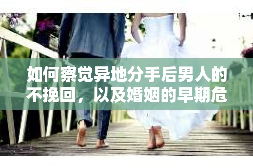 如何察觉异地分手后男人的不挽回，以及婚姻的早期危机信号？