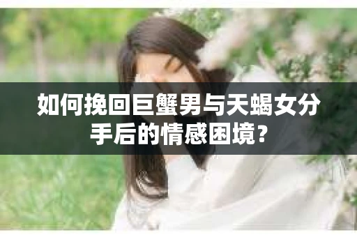 如何挽回巨蟹男与天蝎女分手后的情感困境？