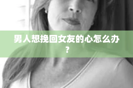 男人想挽回女友的心怎么办? 男人想挽回女友的心怎么办?