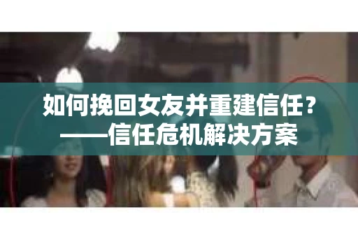 如何挽回女友并重建信任？——信任危机解决方案