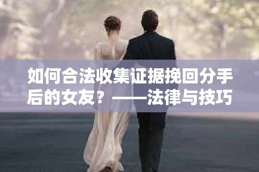 如何合法收集证据挽回分手后的女友？——法律与技巧的双重解析