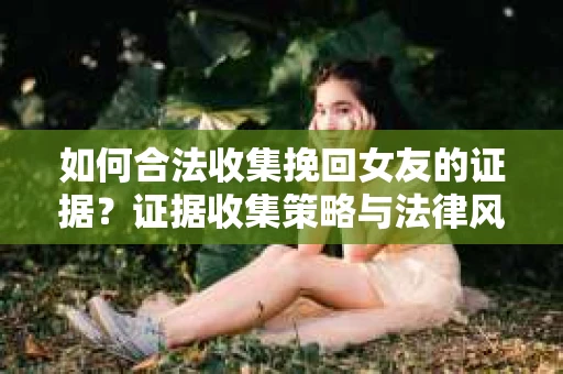 如何合法收集挽回女友的证据?证据收集策略与法律风险防范 如何合法收集挽回女友的证据?证据收集策略与法律风险防范