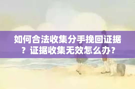 如何合法收集分手挽回证据？证据收集无效怎么办？