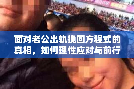 面对老公出轨挽回方程式的真相，如何理性应对与前行？