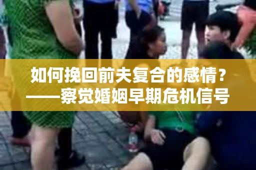 如何挽回前夫复合的感情？——察觉婚姻早期危机信号的干货指南