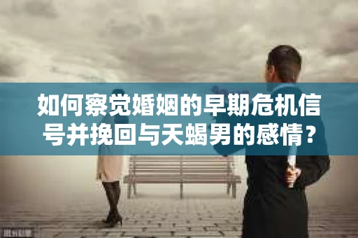 如何察觉婚姻的早期危机信号并挽回与天蝎男的感情？