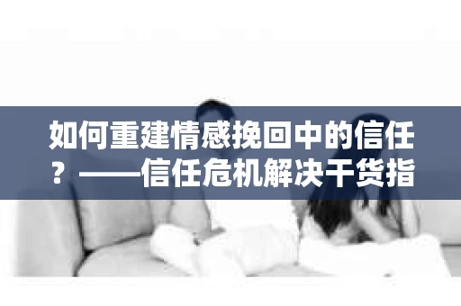 如何重建情感挽回中的信任？——信任危机解决干货指南