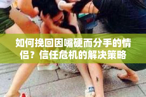 如何挽回因嘴硬而分手的情侣？信任危机的解决策略