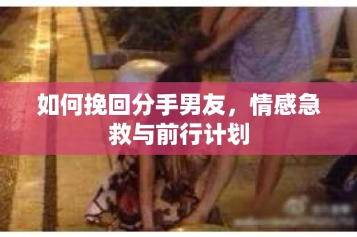 如何挽回分手男友，情感急救与前行计划
