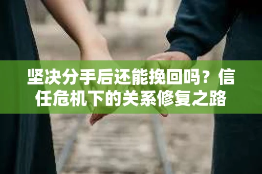 坚决分手后还能挽回吗？信任危机下的关系修复之路