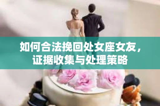 如何合法挽回处女座女友，证据收集与处理策略