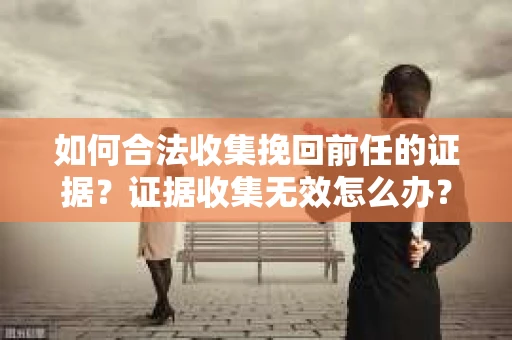如何合法收集挽回前任的证据？证据收集无效怎么办？