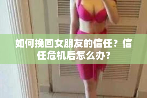 如何挽回女朋友的信任？信任危机后怎么办？