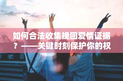 如何合法收集挽回爱情证据？——关键时刻保护你的权益