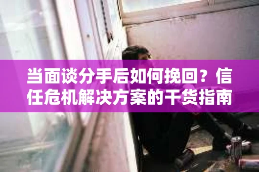 当面谈分手后如何挽回？信任危机解决方案的干货指南