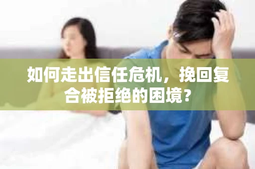 如何走出信任危机，挽回复合被拒绝的困境？