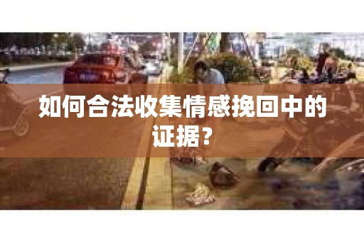 如何合法收集情感挽回中的证据？