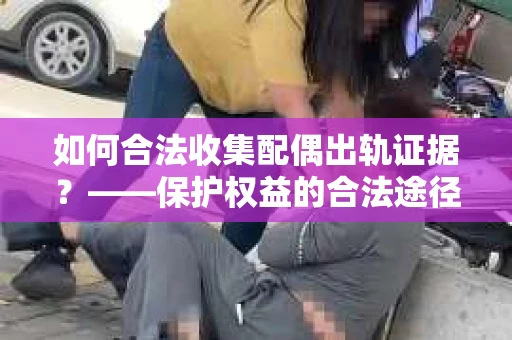 如何合法收集配偶出轨证据？——保护权益的合法途径与策略