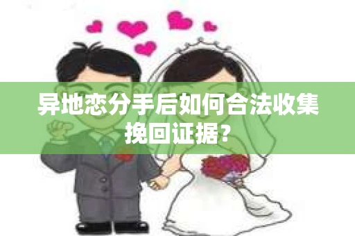 异地恋分手后如何合法收集挽回证据？