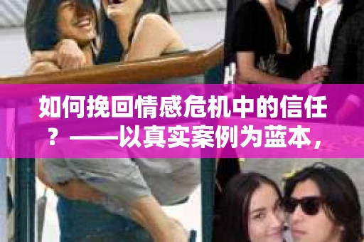 如何挽回情感危机中的信任？——以真实案例为蓝本，为你提供信任危机的解决方案