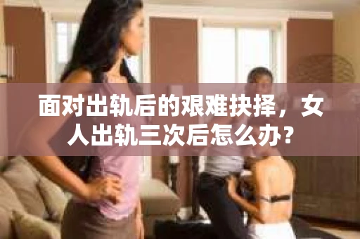 面对出轨后的艰难抉择，女人出轨三次后怎么办？