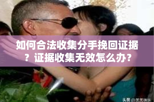 如何合法收集分手挽回证据？证据收集无效怎么办？