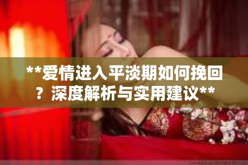 **爱情进入平淡期如何挽回？深度解析与实用建议**