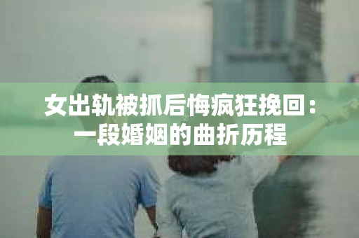 女出轨被抓后悔疯狂挽回：一段婚姻的曲折历程