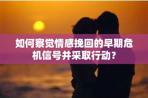如何察觉情感挽回的早期危机信号并采取行动？