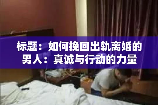 标题：如何挽回出轨离婚的男人：真诚与行动的力量