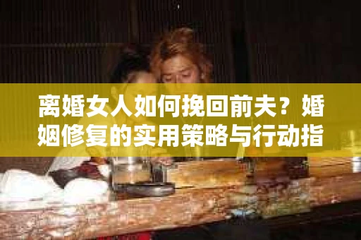 离婚女人如何挽回前夫？婚姻修复的实用策略与行动指南