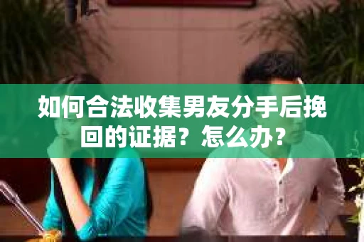 如何合法收集男友分手后挽回的证据？怎么办？