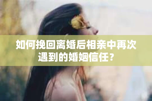 如何挽回离婚后相亲中再次遇到的婚姻信任？
