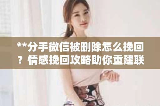 **分手微信被删除怎么挽回？情感挽回攻略助你重建联系**