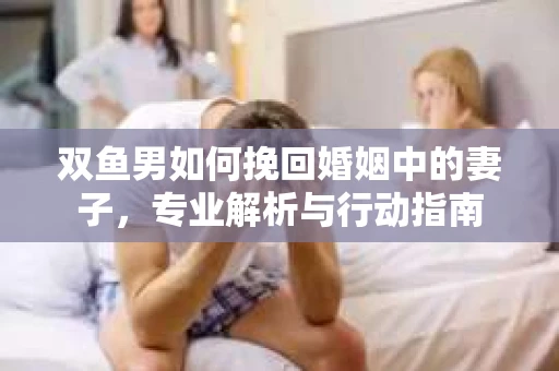 双鱼男如何挽回婚姻中的妻子，专业解析与行动指南