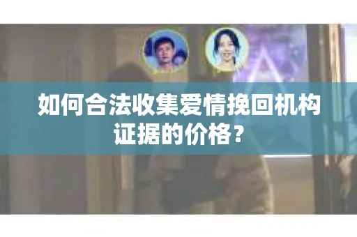 如何合法收集爱情挽回机构证据的价格？