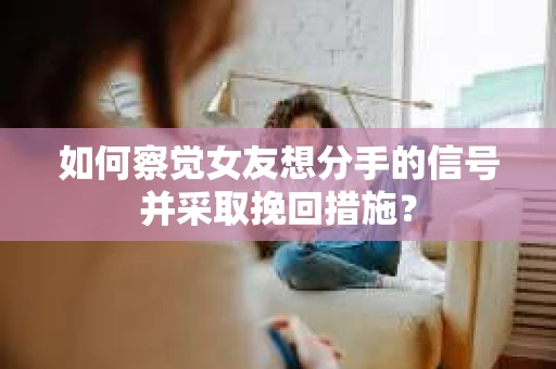 如何察觉女友想分手的信号并采取挽回措施？