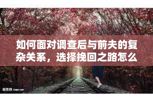 如何面对调查后与前夫的复杂关系，选择挽回之路怎么办？