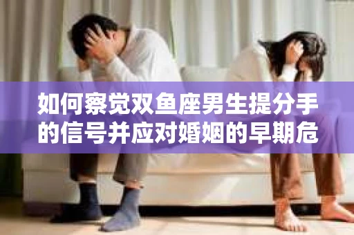 如何察觉双鱼座男生提分手的信号并应对婚姻的早期危机？